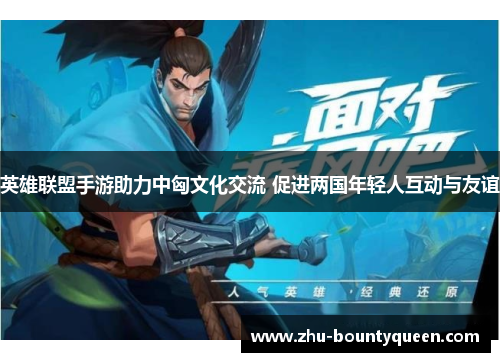 英雄联盟手游助力中匈文化交流 促进两国年轻人互动与友谊 英雄联盟手游助力中匈文化交流 促进两国年轻人互动与友谊