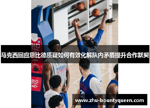 马克西回应恩比德质疑如何有效化解队内矛盾提升合作默契