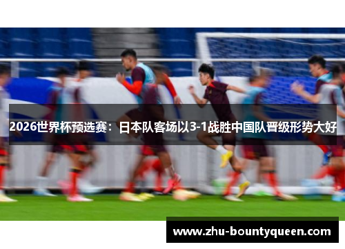 2026世界杯预选赛:日本队客场以3-1战胜中国队晋级形势大好 2026世界杯预选赛:日本队客场以3-1战胜中国队晋级形势大好