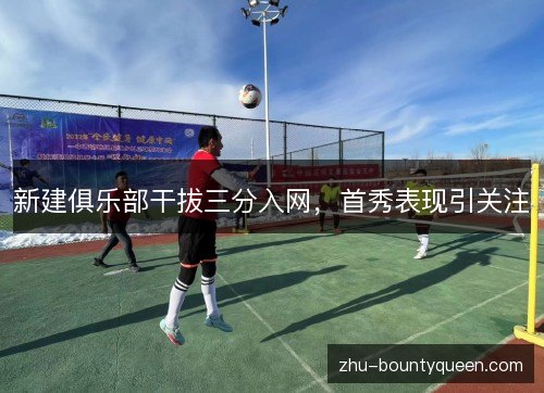 新建俱乐部干拔三分入网，首秀表现引关注